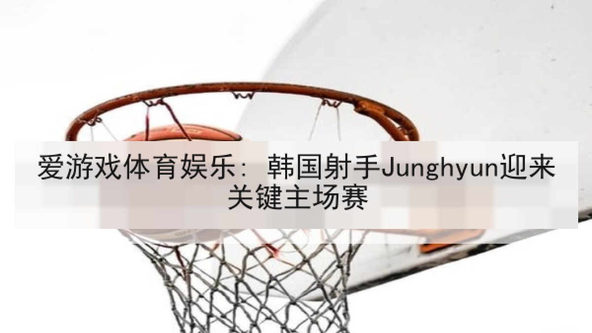 爱游戏体育娱乐: 韩国射手Junghyun迎来关键主场赛 爱游戏体育娱乐: 韩国射手Junghyun迎来关键主场赛