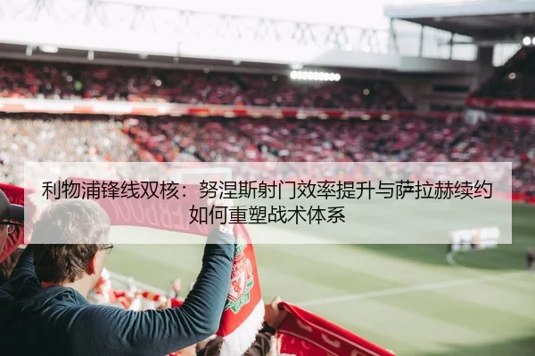 利物浦锋线双核：努涅斯射门效率提升与萨拉赫续约如何重塑战术体系