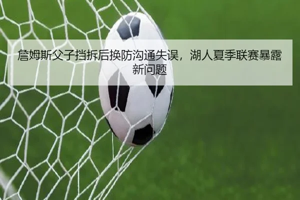 詹姆斯父子挡拆后换防沟通失误，湖人夏季联赛暴露新问题