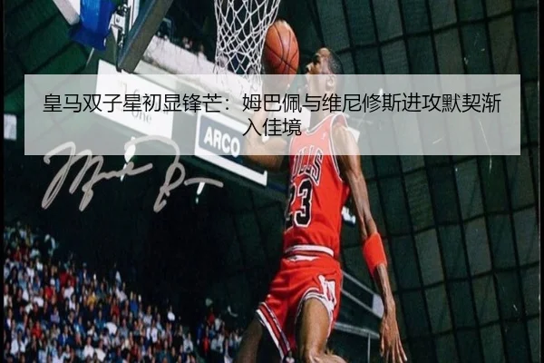 皇马双子星初显锋芒：姆巴佩与维尼修斯进攻默契渐入佳境