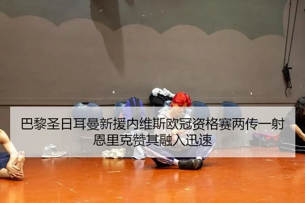 巴黎圣日耳曼新援内维斯欧冠资格赛两传一射恩里克赞其融入迅速