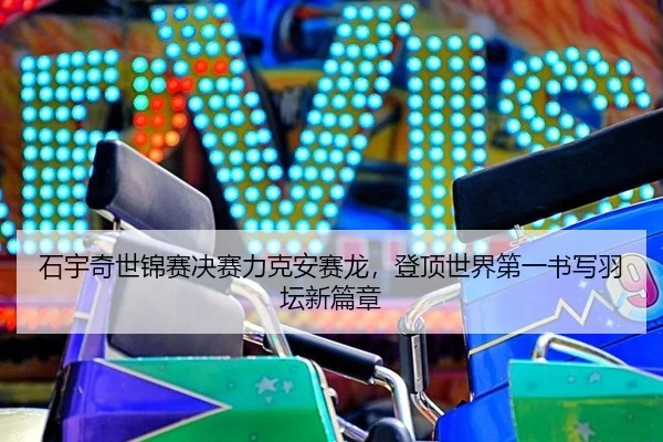 石宇奇世锦赛决赛力克安赛龙，登顶世界第一书写羽坛新篇章