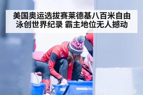 美国奥运选拔赛莱德基八百米自由泳创世界纪录 霸主地位无人撼动
